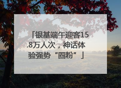银基端午迎客15.8万人次，神话体验强势“圈粉”